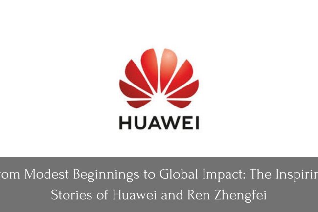 From Modest Beginnings to Global Impact: The Inspiring Stories of Huawei and Ren Zhengfei