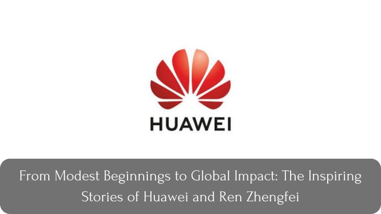 From Modest Beginnings to Global Impact: The Inspiring Stories of Huawei and Ren Zhengfei