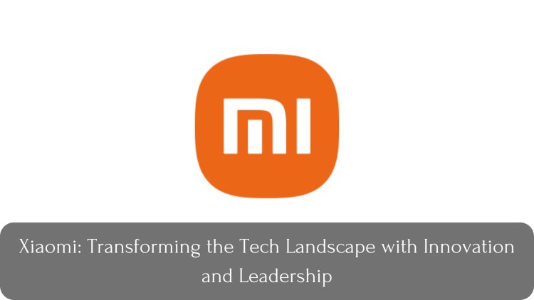 Xiaomi: Transforming the Tech Landscape with Innovation and Leadership